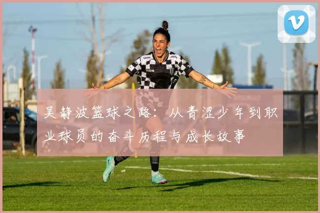 吴静波篮球之路：从青涩少年到职业球员的奋斗历程与成长故事