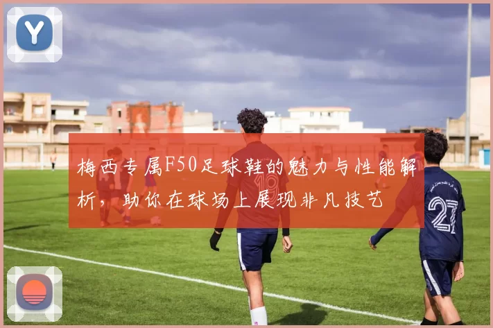 梅西专属F50足球鞋的魅力与性能解析，助你在球场上展现非凡技艺