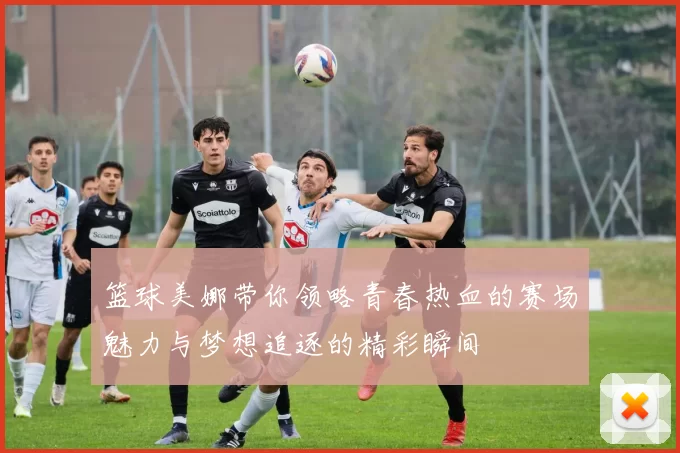 篮球美娜带你领略青春热血的赛场魅力与梦想追逐的精彩瞬间