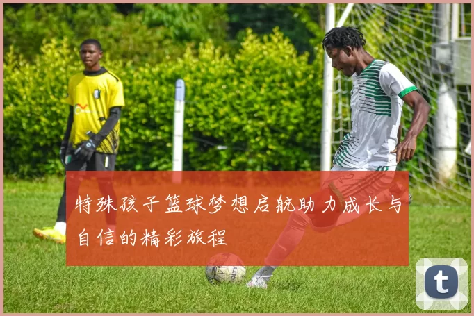 特殊孩子篮球梦想启航助力成长与自信的精彩旅程