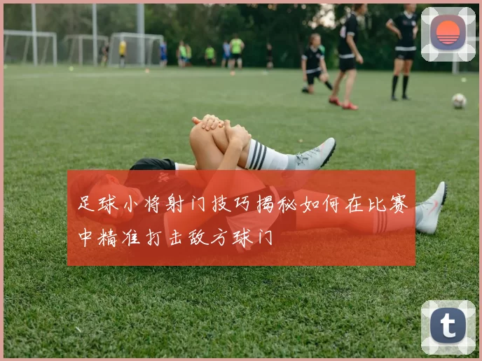 足球小将射门技巧揭秘如何在比赛中精准打击敌方球门